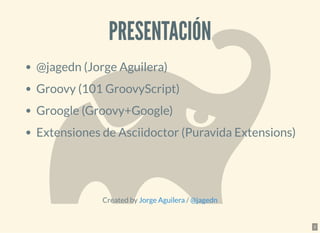 PRESENTACIÓNPRESENTACIÓN
@jagedn (Jorge Aguilera)
Groovy (101 GroovyScript)
Groogle (Groovy+Google)
Extensiones de Asciidoctor (Puravida Extensions)
Created by /Jorge Aguilera @jagedn
2
 