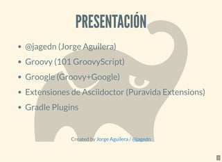 PRESENTACIÓNPRESENTACIÓN
@jagedn (Jorge Aguilera)
Groovy (101 GroovyScript)
Groogle (Groovy+Google)
Extensiones de Asciidoctor (Puravida Extensions)
Gradle Plugins
Created by /Jorge Aguilera @jagedn
2
 