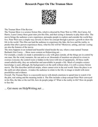 Research Paper On The Truman Show
The Truman Show Film Review
The Truman Show is a science fiction film, which is directed by Peter Weir in 1998. Jim Carrey, Ed
Harris, Laura Linney these great stars join this film, and their acting is fantastic to play their roles. The
movie brings the audience a new experience, persuades people to explore and consider the world they
live. Peter Weir uses a simple way cleverly to show his concept through a person s growth to show the
life in the world. This film can lead the audience to experience the fake, the love and the reality, to
predict that after a person experiences these, what his life will be? Moreover, setting, and star s acting
are also the features of the movie.
The story happens in an isolated and beautiful island beside the sea, where a man named Truman
Burbank (Jim Carrey ... Show more content on Helpwriting.net ...
For example, a studio cis made is pretended as a city with glass outside, all the things are in control by
one man, like the wind, tsunamis, the sun and so on ;thousands of monitors are placed in a town to
oversee everyone; the control room is hidden in the town with lots of equipments. All these stuffs
sound unbelievably, they are unfamiliar and unavailable in people s life. Much of complex science
knowledge is used, although, the background is on the earth without alien, it is still a science fiction
movie. The film describes artificial utopia, where cannot exist in the real world. Since the place is on
the earth not other planets , it makes the audience to relate to the life, to image or doubt with more
possibilities and evidence.
Overall, The Truman Show is a successful movie with details emotions to spend time to watch it for
the plot, real setting and the meaning inside it. The film includes a deep concept Peter Weir conveyed
in his film, the fake or the real life, how do people judge it? What is the reality in life? How do people
to face the
... Get more on HelpWriting.net ...
 