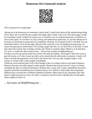 Humorous On Command Analysis
This is going to be a tough paper
Asking me to be humorous on command is pretty hard. I could write about all the embarrassing things
I have done, but it would fill up a couple more pages than I really want to do. Plus those pages would
be something I really wouldn t let anyone see. It would be way too embarrassing and i would have to
move states again. It s not that I m a dry, boring, and unhumorous politician, it s just that asking me to
be funny on command is gonna take me completely off guard. So off guard in fact I will think way too
hard about what to write on this paper, Because that s just who I am. Im thinking im gonna have an
easier time paying my tuition than I will writing a paper like this. It s too bad I have to do both. I could
joke about the current state of politics all day, but I think it would be rather offensive to do that here,
so I won t. I could joke about small events ... Show more content on Helpwriting.net ...
It makes me seize up and my brain hits a brick wall and just deflates. The longer it takes the worse it
gets obviously, so if i don t come up with a witty remark directly afterwards a comment, I surely will
when I recreate the argument in my head in the shower the very next day. Imagine Improv with
anxiety. It s kind of like a deer caught in headlights.
I think the worst and best part of all of this though is that i m writing with my own kind of humour.
Humour that may not really appeal to other people. Humour that may get me an F since i m clearly
stretching the idea of writing with humour. Humour that i m not sure is super outlandishly akward or
actually somewhat chucklesome but is humour all my own. Which is what makes this assignment
difficult since everyone has a different standard of humour. What some of my classmates may find
funny I might not and vice versa. So while i would give myself a heart A double plus for this paper
others might not find it so
... Get more on HelpWriting.net ...
 