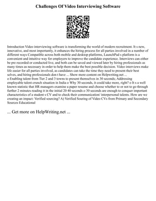 Challenges Of Video Interviewing Software
Introduction Video interviewing software is transforming the world of modern recruitment. It s new,
innovative, and most importantly, it enhances the hiring process for all parties involved in a number of
different ways Compatible across both mobile and desktop platforms, LaunchPad s platform is a
convenient and intuitive way for employers to improve the candidate experience. Interviews can either
be pre recorded or conducted live, and both can be saved and viewed later by hiring professionals as
many times as necessary in order to help them make the best possible decision. Video interviews make
life easier for all parties involved, as candidates can take the time they need to present their best
selves, and hiring professionals don t have ... Show more content on Helpwriting.net ...
o Enabling talent from Tier 2 and 3 towns to present themselves in 30 seconds; Addressing
employable talent crunch situation in India o Why 30 seconds, it could take more, right? o It s a well
known statistic that HR managers examine a paper resume and choose whether to or not to go through
further 2 minutes reading it in the initial 20 40 seconds o 30 seconds are enough to conquer important
characteristics of a student s CV and to check their communication/ interpersonal talents. How are we
creating an impact: Verified sourcing? A) Verified Souring of Video CVs from Primary and Secondary
Sources Educational
... Get more on HelpWriting.net ...
 