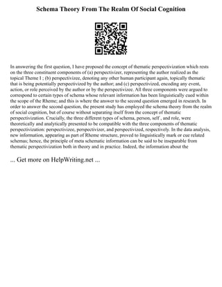 Schema Theory From The Realm Of Social Cognition
In answering the first question, I have proposed the concept of thematic perspectivization which rests
on the three constituent components of (a) perspectivizer, representing the author realized as the
topical Theme I ; (b) perspectivizee, denoting any other human participant again, topically thematic
that is being potentially perspectivized by the author; and (c) perspectivized, encoding any event,
action, or role perceived by the author or by the perspectivizee. All three components were argued to
correspond to certain types of schema whose relevant information has been linguistically cued within
the scope of the Rheme; and this is where the answer to the second question emerged in research. In
order to answer the second question, the present study has employed the schema theory from the realm
of social cognition, but of course without separating itself from the concept of thematic
perspectivization. Crucially, the three different types of schema, person, self , and role, were
theoretically and analytically presented to be compatible with the three components of thematic
perspectivization: perspectivizee, perspectivizer, and perspectivized, respectively. In the data analysis,
new information, appearing as part of Rheme structure, proved to linguistically mark or cue related
schemas; hence, the principle of meta schematic information can be said to be inseparable from
thematic perspectivization both in theory and in practice. Indeed, the information about the
... Get more on HelpWriting.net ...
 