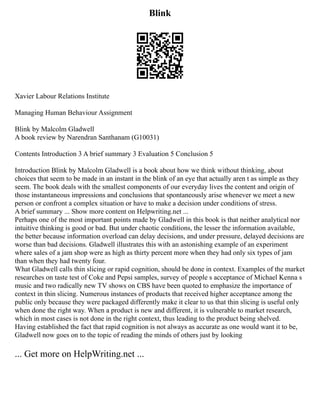 Blink
Xavier Labour Relations Institute
Managing Human Behaviour Assignment
Blink by Malcolm Gladwell
A book review by Narendran Santhanam (G10031)
Contents Introduction 3 A brief summary 3 Evaluation 5 Conclusion 5
Introduction Blink by Malcolm Gladwell is a book about how we think without thinking, about
choices that seem to be made in an instant in the blink of an eye that actually aren t as simple as they
seem. The book deals with the smallest components of our everyday lives the content and origin of
those instantaneous impressions and conclusions that spontaneously arise whenever we meet a new
person or confront a complex situation or have to make a decision under conditions of stress.
A brief summary ... Show more content on Helpwriting.net ...
Perhaps one of the most important points made by Gladwell in this book is that neither analytical nor
intuitive thinking is good or bad. But under chaotic conditions, the lesser the information available,
the better because information overload can delay decisions, and under pressure, delayed decisions are
worse than bad decisions. Gladwell illustrates this with an astonishing example of an experiment
where sales of a jam shop were as high as thirty percent more when they had only six types of jam
than when they had twenty four.
What Gladwell calls thin slicing or rapid cognition, should be done in context. Examples of the market
researches on taste test of Coke and Pepsi samples, survey of people s acceptance of Michael Kenna s
music and two radically new TV shows on CBS have been quoted to emphasize the importance of
context in thin slicing. Numerous instances of products that received higher acceptance among the
public only because they were packaged differently make it clear to us that thin slicing is useful only
when done the right way. When a product is new and different, it is vulnerable to market research,
which in most cases is not done in the right context, thus leading to the product being shelved.
Having established the fact that rapid cognition is not always as accurate as one would want it to be,
Gladwell now goes on to the topic of reading the minds of others just by looking
... Get more on HelpWriting.net ...
 