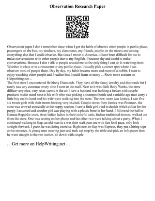 Observation Research Paper
Observation paper I don t remember since when I got the habit of observe other people in public place,
passengers on the bus, my teachers, my classmates, my friends, people on the streets and among
everything else that I could observe. But since I move to America, It have been difficult for me to
make conversations with other people due to my English. I became shy and avoid to make
conversations. Because I don t talk to people around me so the only thing I can do is watching them.
Whether in class or in a restaurant or any public place, I usually pick a corner spot where I can
observer most of people there. Day by day, my habit became more and more of a hobbit. I start to
enjoy watching other people and I realize that I could learn so many ... Show more content on
Helpwriting.net ...
The first store I encountered Helzberg Diamonds. They have all the fancy jewelry and diamonds but I
rarely saw any customer every time I went to the mall. Next to it was Bath Body Works, the store
diffuse very nice, very relax scents in the air. I saw a husband was holding a basket with couple
products inside stand next to his wife who was picking a shampoo bottle and a middle age man carry a
little boy on his hand and his wife were walking into the store. The next store was Justice, I saw five
six tween girls with their moms looking very excited. Couple stores from Justice was Petsmart, the
store was crowed especially at the puppy section. I saw a little girl tried to decide which collar for her
puppy I assumed and another girl was playing with a plastic bone in her hand. I followed the hall to
Banana Republic store, three Indian ladies in their colorful saris, Indian traditional dresses, walked out
from the store. One was texting on her phone and the other two were talking about a party. When I
continued walking to Gap, an old man in a wet shirt walk pass me with fast food pace, only look
straight forward, I guess he was doing exercise. Right next to Gap was Express, they put a hiring sign
at the entrance. A young man wearing jean and tank top stop by the table and pick an info paper then
he went straight to the rest station, sit down with couple
... Get more on HelpWriting.net ...
 