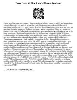Essay On Acute Respiratory Distress Syndrome
For the past 50 years acute respiratory distress syndrome or better known as ARDS, has been an issue
in hospital intensive care units all around the world. The first documented published scientific
description dates back to 1821 when Laennec described the gross pathology of the heart and lungs and
described idiopathic anasarca of the lungs; pulmonary edema without heart failure in a treatise on
diseases of the chest. 1 Cardiac and non cardiac issues were not taken into consideration as part of the
cause at that time. The first definition dates back to Ashbaugh and colleagues in 1967.2 Though
modern medicine has been around for hundreds of years, it wasn t until hospitals designed intensive
care units and began using mechanical ventilation ... Show more content on Helpwriting.net ...
Though many advances were made multiple research done, in 2012 the medical community once
again got together. An expert panel agreed that ARDS is a type of acute diffuse, inflammatory lung
injury, leading to increased pulmonary vascular permeability, increased lung weight, and loss of
aerated lung tissue. The clinical hallmarks are hypoxemia and bilateral radiographic opacities,
associated with increased venous admixture, increased physiological dead space, and decreased lung
compliance. The morphological hallmark of the acute phase is diffuse alveolar damage (ie, edema,
inflammation, hyaline membrane, or hemorrhage). 3 It was at this conference that the Berlin definition
was put into existence. Though it is to note that most research to date has been done using the AECC
definition, the Berlin definition removed what was known as acute lung injury. Under the new Berlin
definition patients with a PaO2/FiO2 ratio of 200 300 while on a PEEP of +5 would now be classified
as mild ARDS, while patients with a PaO2/FiO2 ratio of 100 200 would be classified as moderate
anything under 100 would be classified as severe. With pulmonary capillary wedged pressures under
18mm HG. The Berlin definition defined acute stating that the maximum period between risk factor
exposure and ARDS
... Get more on HelpWriting.net ...
 
