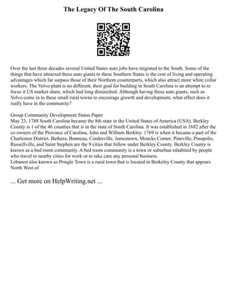 The Legacy Of The South Carolina
Over the last three decades several United States auto jobs have migrated to the South. Some of the
things that have attracted these auto giants to these Southern States is the cost of living and operating
advantages which far surpass those of their Northern counterparts, which also attract more white collar
workers. The Volvo plant is no different, their goal for building in South Carolina is an attempt to re
focus it US market share, which had long diminished. Although having these auto giants, such as
Volvo come in to these small rural towns to encourage growth and development, what effect does it
really have in the community?
Group Community Development Status Paper
May 23, 1788 South Carolina became the 8th state in the United States of America (USA). Berkley
County is 1 of the 46 counties that is in the state of South Carolina. It was established in 1682 after the
co owners of the Province of Carolina, John and William Berkley. 1769 is when it became a part of the
Charleston District. Bethera, Bonneau, Cordesville, Jamestown, Moncks Corner, Pineville, Pinopolis,
Russellville, and Saint Stephen are the 9 cities that follow under Berkley County. Berkley County is
known as a bed room community. A bed room community is a town or suburban inhabited by people
who travel to nearby cities for work or to take care any personal business.
Lebanon also known as Pringle Town is a rural town that is located in Berkeley County that appears
North West of
... Get more on HelpWriting.net ...
 