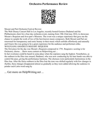 Orchestra Performance Review
Mozart and Part Orchestra Festival Review
The Walt Disney Concert Hall in Los Angeles, recently hosted Gustavo Dudamel and the
Philharmonic choir for a four day orchestra event, running from 19th 22nd may 2016, to showcase
Mozart s Requiem and Avro part s Miserere. The event was a unique experience that gave me the
chance to sample the work of two of the best known music composers. Both Mozart and Part are
renowned for transparency and sonic beauty in their music which unfolds effortlessly and naturally
and I knew this was going to be a great experience for the audience and performers alike.
WOLFGANG AMADEUS MOZART: REQUIEM
The first piece for the day was Mozart s Requiem composed in 1791. Requiem s scoring is for
Orchestra, chorus ... Show more content on Helpwriting.net ...
In fact overtones could be heard in some place when the sopranos sang the highest. Nonetheless, as
the outburst in the Dies irae ensued, Dudamel, who was now conducting by his bare hands was able to
control the pace, giving the performance harmony. The choruses were particularly harmonious in the
Dies Irae. After the fierce outburst in the Dies Irae the tone was shifted regularly with few changes in
rhythm, these changes disappeared almost as gradually as they were added allowing the audience to
ponder each Latin word sung by
... Get more on HelpWriting.net ...
 