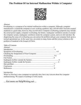 The Problem Of An Internal Malfunction Within A Computer
Abstract
Overheating is a symptom of an internal malfunction within a computer. Although, computer
manufacturer s created the computer as new working condition, they still fall short. God also created
mankind in a good order, however, they too fell short. Computer overheating symptoms may include
the actual power supply, computer overloading, fan failure, inadequate ventilation outside or around
the computer system, inadequate ventilation inside the computer system, and even dirt and dust. By
diagnosing the cause of overheating you can correct the problem and get your computer back up to a
normal operational use. In the same way, sin comes in many forms and the correct solution to the
problem of mankind is the Gospel of Christ.
Table of Contents
Abstract................................................................................................. 2
Introduction............................................................................................. 4
Symptoms of Overheating........................................................................... 4 5
Checking the Temperature of Your Computer.................................................... 5
Overloading............................................................................................ 5 6
Fan Failure............................................................................................. 6
Inadequate Airflow outside the System............................................................ 6
Inadequate Airflow inside the System............................................................. 6
Dirt and Dust.......................................................................................... 7
Conclusion............................................................................................. 7
References.............................................................................................. 8
Introduction
When we first buy a new computer we typically don t have any concern about the computer
malfunctioning. We expect everything to work exactly
... Get more on HelpWriting.net ...
 