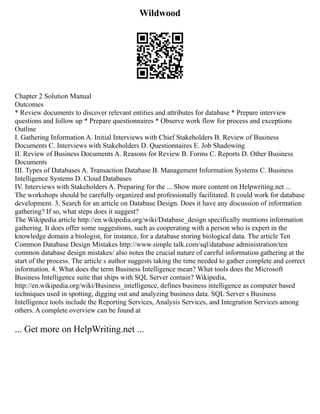 Wildwood
Chapter 2 Solution Manual
Outcomes
* Review documents to discover relevant entities and attributes for database * Prepare interview
questions and follow up * Prepare questionnaires * Observe work flow for process and exceptions
Outline
I. Gathering Information A. Initial Interviews with Chief Stakeholders B. Review of Business
Documents C. Interviews with Stakeholders D. Questionnaires E. Job Shadowing
II. Review of Business Documents A. Reasons for Review B. Forms C. Reports D. Other Business
Documents
III. Types of Databases A. Transaction Database B. Management Information Systems C. Business
Intelligence Systems D. Cloud Databases
IV. Interviews with Stakeholders A. Preparing for the ... Show more content on Helpwriting.net ...
The workshops should be carefully organized and professionally facilitated. It could work for database
development. 3. Search for an article on Database Design. Does it have any discussion of information
gathering? If so, what steps does it suggest?
The Wikipedia article http://en.wikipedia.org/wiki/Database_design specifically mentions information
gathering. It does offer some suggestions, such as cooperating with a person who is expert in the
knowledge domain a biologist, for instance, for a database storing biological data. The article Ten
Common Database Design Mistakes http://www.simple talk.com/sql/database administration/ten
common database design mistakes/ also notes the crucial nature of careful information gathering at the
start of the process. The article s author suggests taking the time needed to gather complete and correct
information. 4. What does the term Business Intelligence mean? What tools does the Microsoft
Business Intelligence suite that ships with SQL Server contain? Wikipedia,
http://en.wikipedia.org/wiki/Business_intelligence, defines business intelligence as computer based
techniques used in spotting, digging out and analyzing business data. SQL Server s Business
Intelligence tools include the Reporting Services, Analysis Services, and Integration Services among
others. A complete overview can be found at
... Get more on HelpWriting.net ...
 