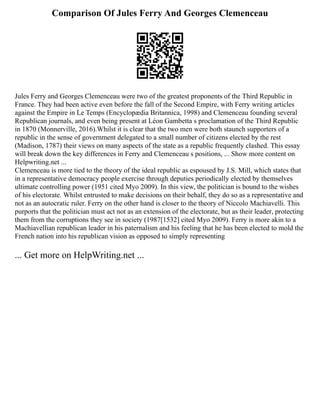 Comparison Of Jules Ferry And Georges Clemenceau
Jules Ferry and Georges Clemenceau were two of the greatest proponents of the Third Republic in
France. They had been active even before the fall of the Second Empire, with Ferry writing articles
against the Empire in Le Temps (Encyclopædia Britannica, 1998) and Clemenceau founding several
Republican journals, and even being present at Léon Gambetta s proclamation of the Third Republic
in 1870 (Monnerville, 2016).Whilst it is clear that the two men were both staunch supporters of a
republic in the sense of government delegated to a small number of citizens elected by the rest
(Madison, 1787) their views on many aspects of the state as a republic frequently clashed. This essay
will break down the key differences in Ferry and Clemenceau s positions, ... Show more content on
Helpwriting.net ...
Clemenceau is more tied to the theory of the ideal republic as espoused by J.S. Mill, which states that
in a representative democracy people exercise through deputies periodically elected by themselves
ultimate controlling power (1951 cited Myo 2009). In this view, the politician is bound to the wishes
of his electorate. Whilst entrusted to make decisions on their behalf, they do so as a representative and
not as an autocratic ruler. Ferry on the other hand is closer to the theory of Niccolo Machiavelli. This
purports that the politician must act not as an extension of the electorate, but as their leader, protecting
them from the corruptions they see in society (1987[1532] cited Myo 2009). Ferry is more akin to a
Machiavellian republican leader in his paternalism and his feeling that he has been elected to mold the
French nation into his republican vision as opposed to simply representing
... Get more on HelpWriting.net ...
 