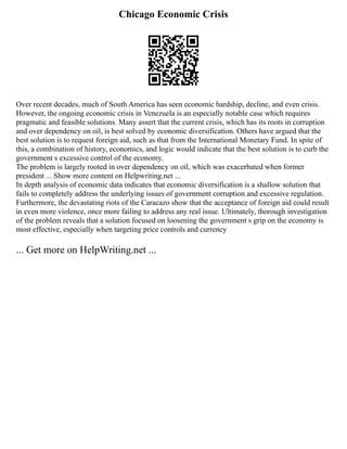 Chicago Economic Crisis
Over recent decades, much of South America has seen economic hardship, decline, and even crisis.
However, the ongoing economic crisis in Venezuela is an especially notable case which requires
pragmatic and feasible solutions. Many assert that the current crisis, which has its roots in corruption
and over dependency on oil, is best solved by economic diversification. Others have argued that the
best solution is to request foreign aid, such as that from the International Monetary Fund. In spite of
this, a combination of history, economics, and logic would indicate that the best solution is to curb the
government s excessive control of the economy.
The problem is largely rooted in over dependency on oil, which was exacerbated when former
president ... Show more content on Helpwriting.net ...
In depth analysis of economic data indicates that economic diversification is a shallow solution that
fails to completely address the underlying issues of government corruption and excessive regulation.
Furthermore, the devastating riots of the Caracazo show that the acceptance of foreign aid could result
in even more violence, once more failing to address any real issue. Ultimately, thorough investigation
of the problem reveals that a solution focused on loosening the government s grip on the economy is
most effective, especially when targeting price controls and currency
... Get more on HelpWriting.net ...
 