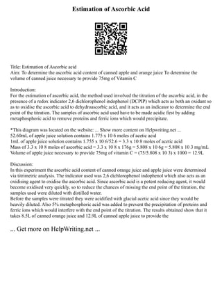 Estimation of Ascorbic Acid
Title: Estimation of Ascorbic acid
Aim: To determine the ascorbic acid content of canned apple and orange juice To determine the
volume of canned juice necessary to provide 75mg of Vitamin C
Introduction:
For the estimation of ascorbic acid, the method used involved the titration of the ascorbic acid, in the
presence of a redox indicator 2,6 dichlorophenol indophenol (DCPIP) which acts as both an oxidant so
as to oxidise the ascorbic acid to dehydroascorbic acid, and it acts as an indicator to determine the end
point of the titration. The samples of ascorbic acid used have to be made acidic first by adding
metaphosphoric acid to remove proteins and ferric ions which would precipitate.
*This diagram was located on the website: ... Show more content on Helpwriting.net ...
52.60mL of apple juice solution contains 1.775 x 10 6 moles of acetic acid
1mL of apple juice solution contains 1.755 x 10 6/52.6 = 3.3 x 10 8 moles of acetic acid
Mass of 3.3 x 10 8 moles of ascorbic acid = 3.3 x 10 8 x 176g = 5.808 x 10 6g = 5.808 x 10 3 mg/mL
Volume of apple juice necessary to provide 75mg of vitamin C = (75/5.808 x 10 3) x 1000 = 12.9L
Discussion:
In this experiment the ascorbic acid content of canned orange juice and apple juice were determined
via titrimetric analysis. The indicator used was 2,6 dichlorophenol indophenol which also acts as an
oxidising agent to oxidise the ascorbic acid. Since ascorbic acid is a potent reducing agent, it would
become oxidised very quickly, so to reduce the chances of missing the end point of the titration, the
samples used were diluted with distilled water.
Before the samples were titrated they were acidified with glacial acetic acid since they would be
heavily diluted. Also 5% metaphosphoric acid was added to prevent the precipitation of proteins and
ferric ions which would interfere with the end point of the titration. The results obtained show that it
takes 8.5L of canned orange juice and 12.9L of canned apple juice to provide the
... Get more on HelpWriting.net ...
 