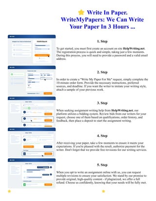 ⭐Write In Paper.
WriteMyPapers: We Can Write
Your Paper In 3 Hours ...
1. Step
To get started, you must first create an account on site HelpWriting.net.
The registration process is quick and simple, taking just a few moments.
During this process, you will need to provide a password and a valid email
address.
2. Step
In order to create a "Write My Paper For Me" request, simply complete the
10-minute order form. Provide the necessary instructions, preferred
sources, and deadline. If you want the writer to imitate your writing style,
attach a sample of your previous work.
3. Step
When seeking assignment writing help from HelpWriting.net, our
platform utilizes a bidding system. Review bids from our writers for your
request, choose one of them based on qualifications, order history, and
feedback, then place a deposit to start the assignment writing.
4. Step
After receiving your paper, take a few moments to ensure it meets your
expectations. If you're pleased with the result, authorize payment for the
writer. Don't forget that we provide free revisions for our writing services.
5. Step
When you opt to write an assignment online with us, you can request
multiple revisions to ensure your satisfaction. We stand by our promise to
provide original, high-quality content - if plagiarized, we offer a full
refund. Choose us confidently, knowing that your needs will be fully met.
⭐Write In Paper. WriteMyPapers: We Can Write Your Paper In 3 Hours ... ⭐Write In Paper. WriteMyPapers:
We Can Write Your Paper In 3 Hours ...
 