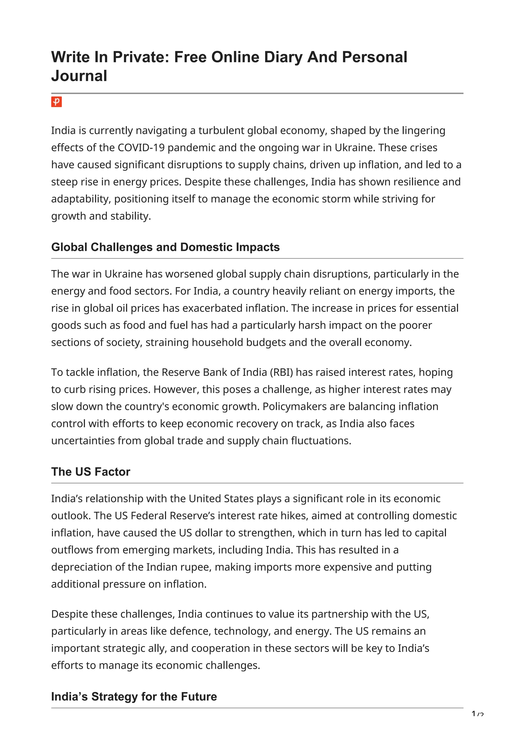 1/2
Write In Private: Free Online Diary And Personal
Journal
India is currently navigating a turbulent global economy, shaped by the lingering
effects of the COVID-19 pandemic and the ongoing war in Ukraine. These crises
have caused significant disruptions to supply chains, driven up inflation, and led to a
steep rise in energy prices. Despite these challenges, India has shown resilience and
adaptability, positioning itself to manage the economic storm while striving for
growth and stability.
Global Challenges and Domestic Impacts
The war in Ukraine has worsened global supply chain disruptions, particularly in the
energy and food sectors. For India, a country heavily reliant on energy imports, the
rise in global oil prices has exacerbated inflation. The increase in prices for essential
goods such as food and fuel has had a particularly harsh impact on the poorer
sections of society, straining household budgets and the overall economy.
To tackle inflation, the Reserve Bank of India (RBI) has raised interest rates, hoping
to curb rising prices. However, this poses a challenge, as higher interest rates may
slow down the country's economic growth. Policymakers are balancing inflation
control with efforts to keep economic recovery on track, as India also faces
uncertainties from global trade and supply chain fluctuations.
The US Factor
India’s relationship with the United States plays a significant role in its economic
outlook. The US Federal Reserve’s interest rate hikes, aimed at controlling domestic
inflation, have caused the US dollar to strengthen, which in turn has led to capital
outflows from emerging markets, including India. This has resulted in a
depreciation of the Indian rupee, making imports more expensive and putting
additional pressure on inflation.
Despite these challenges, India continues to value its partnership with the US,
particularly in areas like defence, technology, and energy. The US remains an
important strategic ally, and cooperation in these sectors will be key to India’s
efforts to manage its economic challenges.
India’s Strategy for the Future
 