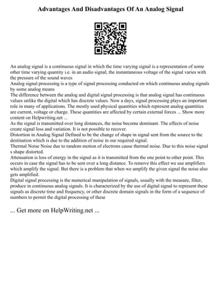 Advantages And Disadvantages Of An Analog Signal
An analog signal is a continuous signal in which the time varying signal is a representation of some
other time varying quantity i.e. in an audio signal, the instantaneous voltage of the signal varies with
the pressure of the sound waves
Analog signal processing is a type of signal processing conducted on which continuous analog signals
by some analog means
The difference between the analog and digital signal processing is that analog signal has continuous
values unlike the digital which has discrete values. Now a days, signal processing plays an important
role in many of applications. The mostly used physical quantities which represent analog quantities
are current, voltage or charge. These quantities are affected by certain external forces ... Show more
content on Helpwriting.net ...
As the signal is transmitted over long distances, the noise become dominant. The effects of noise
create signal loss and variation. It is not possible to recover.
Distortion in Analog Signal Defined to be the change of shape in signal sent from the source to the
destination which is due to the addition of noise in our required signal.
Thermal Noise Noise due to random motion of electrons cause thermal noise. Due to this noise signal
s shape distorted.
Attenuation is loss of energy in the signal as it is transmitted from the one point to other point. This
occurs in case the signal has to be sent over a long distance. To remove this effect we use amplifiers
which amplify the signal. But there is a problem that when we amplify the given signal the noise also
gets amplified.
Digital signal processing is the numerical manipulation of signals, usually with the measure, filter,
produce in continuous analog signals. It is characterized by the use of digital signal to represent these
signals as discrete time and frequency, or other discrete domain signals in the form of a sequence of
numbers to permit the digital processing of these
... Get more on HelpWriting.net ...
 