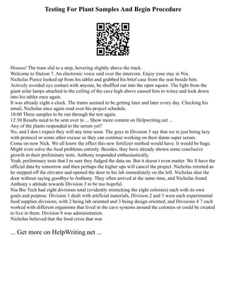 Testing For Plant Samples And Begin Procedure
Hisssss! The tram slid to a stop, hovering slightly above the track.
Welcome to Station 7. An electronic voice said over the intercom. Enjoy your stay in Nia.
Nicholas Pierce looked up from his tablet and grabbed his brief case from the seat beside him.
Actively avoided eye contact with anyone, he shuffled out into the open square. The light from the
giant solar lamps attached to the ceiling of the cave high above caused him to wince and look down
into his tablet once again.
It was already eight o clock. The trams seemed to be getting later and later every day. Checking his
email, Nicholas once again read over his project schedule.
10:00 Three samples to be run through the test again.
12:30 Results need to be sent over to ... Show more content on Helpwriting.net ...
Any of the plants responded to the serum yet?
No, and I don t expect they will any time soon. The guys in Division 3 say that we re just being lazy
with protocol or some other excuse so they can continue working on their damn super serum.
Come on now Nick. We all know the effect this new fertilizer method would have. It would be huge.
Might even solve the food problems entirely. Besides, they have already shown some conclusive
growth in their preliminary tests. Anthony responded enthusiastically.
Yeah, preliminary tests that I m sure they fudged the data on. But it doesn t even matter. We ll have the
official data by tomorrow and then perhaps the higher ups will cancel the project. Nicholas retorted as
he stepped off the elevator and opened the door to his lab immediately on the left. Nicholas shut the
door without saying goodbye to Anthony. They often arrived at the same time, and Nicholas found
Anthony s attitude towards Division 3 to be too hopeful.
Nia Bio Tech had eight divisions total (evidently mimicking the eight colonies) each with its own
goals and purpose. Division 1 dealt with artificial materials, Division 2 and 3 were each experimental
food supplies divisions, with 2 being lab oriented and 3 being design oriented, and Divisions 4 7 each
worked with different organisms that lived in the cave systems around the colonies or could be created
to live in them. Division 8 was administration.
Nicholas believed that the food crisis that was
... Get more on HelpWriting.net ...
 