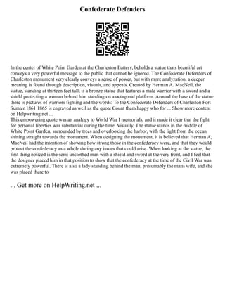 Confederate Defenders
In the center of White Point Garden at the Charleston Battery, beholds a statue thats beautiful art
conveys a very powerful message to the public that cannot be ignored. The Confederate Defenders of
Charleston monument very clearly conveys a sense of power, but with more analyzation, a deeper
meaning is found through description, visuals, and appeals. Created by Herman A. MacNeil, the
statue, standing at thirteen feet tall, is a bronze statue that features a male warrior with a sword and a
shield protecting a woman behind him standing on a octagonal platform. Around the base of the statue
there is pictures of warriors fighting and the words: To the Confederate Defenders of Charleston Fort
Sumter 1861 1865 is engraved as well as the quote Count them happy who for ... Show more content
on Helpwriting.net ...
This empowering quote was an analogy to World War I memorials, and it made it clear that the fight
for personal liberties was substantial during the time. Visually, The statue stands in the middle of
White Point Garden, surrounded by trees and overlooking the harbor, with the light from the ocean
shining straight towards the monument. When designing the monument, it is believed that Herman A,
MacNeil had the intention of showing how strong those in the confederacy were, and that they would
protect the confederacy as a whole during any issues that could arise. When looking at the statue, the
first thing noticed is the semi unclothed man with a shield and sword at the very front, and I feel that
the designer placed him in that position to show that the confederacy at the time of the Civil War was
extremely powerful. There is also a lady standing behind the man, presumably the mans wife, and she
was placed there to
... Get more on HelpWriting.net ...
 