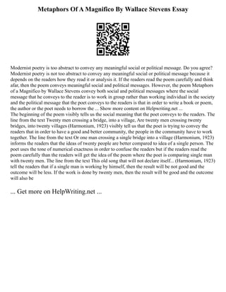 Metaphors Of A Magnifico By Wallace Stevens Essay
Modernist poetry is too abstract to convey any meaningful social or political message. Do you agree?
Modernist poetry is not too abstract to convey any meaningful social or political message because it
depends on the readers how they read it or analysis it. If the readers read the poem carefully and think
afar, then the poem conveys meaningful social and political messages. However, the poem Metaphors
of a Magnifico by Wallace Stevens convey both social and political messages where the social
message that he conveys to the reader is to work in group rather than working individual in the society
and the political message that the poet conveys to the readers is that in order to write a book or poem,
the author or the poet needs to borrow the ... Show more content on Helpwriting.net ...
The beginning of the poem visibly tells us the social meaning that the poet conveys to the readers. The
line from the text Twenty men crossing a bridge, into a village, Are twenty men crossing twenty
bridges, into twenty villages (Harmonium, 1923) visibly tell us that the poet is trying to convey the
readers that in order to have a good and better community, the people in the community have to work
together. The line from the text Or one man crossing a single bridge into a village (Harmonium, 1923)
informs the readers that the ideas of twenty people are better compared to idea of a single person. The
poet uses the tone of numerical exactness in order to confuse the readers but if the readers read the
poem carefully than the readers will get the idea of the poem where the poet is comparing single man
with twenty men. The line from the text This old song that will not declare itself... (Harmonium, 1923)
tell the readers that if a single man is working by himself, then the result will be not good and the
outcome will be less. If the work is done by twenty men, then the result will be good and the outcome
will also be
... Get more on HelpWriting.net ...
 