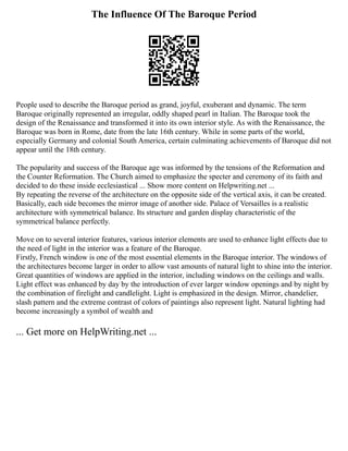 The Influence Of The Baroque Period
People used to describe the Baroque period as grand, joyful, exuberant and dynamic. The term
Baroque originally represented an irregular, oddly shaped pearl in Italian. The Baroque took the
design of the Renaissance and transformed it into its own interior style. As with the Renaissance, the
Baroque was born in Rome, date from the late 16th century. While in some parts of the world,
especially Germany and colonial South America, certain culminating achievements of Baroque did not
appear until the 18th century.
The popularity and success of the Baroque age was informed by the tensions of the Reformation and
the Counter Reformation. The Church aimed to emphasize the specter and ceremony of its faith and
decided to do these inside ecclesiastical ... Show more content on Helpwriting.net ...
By repeating the reverse of the architecture on the opposite side of the vertical axis, it can be created.
Basically, each side becomes the mirror image of another side. Palace of Versailles is a realistic
architecture with symmetrical balance. Its structure and garden display characteristic of the
symmetrical balance perfectly.
Move on to several interior features, various interior elements are used to enhance light effects due to
the need of light in the interior was a feature of the Baroque.
Firstly, French window is one of the most essential elements in the Baroque interior. The windows of
the architectures become larger in order to allow vast amounts of natural light to shine into the interior.
Great quantities of windows are applied in the interior, including windows on the ceilings and walls.
Light effect was enhanced by day by the introduction of ever larger window openings and by night by
the combination of firelight and candlelight. Light is emphasized in the design. Mirror, chandelier,
slash pattern and the extreme contrast of colors of paintings also represent light. Natural lighting had
become increasingly a symbol of wealth and
... Get more on HelpWriting.net ...
 