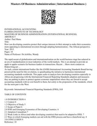 Masters Of Business Administration ( International Business )
INTERNATIONAL ACCOUNTING
FLORIDA INSTITUTE OF TECHNOLOGY
MASTERS OF BUSINESS ADMINISTRATION (INTERNATIONAL BUSINESS)
ABSTRACT
Author: Paul Manu
Title:
How can developing countries protect their unique interests in their attempt to make their economies
more appealing to international investors through adopting harmonization.: The African perspective.
Year: 2015
Pages: 10
Name of Professor: Dr.Achilles, Wendy
The rapid ascent of globalization and internationalization on the world business stage has ushered in
an era of standardization in most industries of the world markets. This is an attempt to provide an
apple to apples scenario for business leaders in transactions. Recent ... Show more content on
Helpwriting.net ...
As such, certain international bodies like the (IASB) International Accounting Standards Board having
perceived the need for this revolution, is spearheading the initiative to harmonize international
accounting standards worldwide. This paper seeks to analyze how developing countries especially in
Africa are progressing with the International Financial Reporting Standards adoption and measures
they are putting in place to protect against economic imperialism where they are forced to accept
accounting standards with no cost benefit to them, but solely to the proponents of the standards, which
for the most part is the West.
Keywords: International Financial Reporting Standards (IFRS), IAS
TABLE OF CONTENTS
1.0 INTRODUCTION 4
1.1 Context 4
1.2 Objective of Study 5
1.3 Scope of Paper 6
2.0 IFRS and Emerging Economies of Developing Countries. 6
2.1 Adoption Conundrum 7
2.2 Weak Links in Africa (and other developing countries) that need to be adapted to IFRS. 7
2.3 Ways in which Emerging markets can aid with the IFRS process and have a beneficial say. 8
3.0 CONCLUSION 9
Reference: 10
 