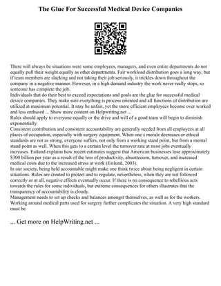 The Glue For Successful Medical Device Companies
There will always be situations were some employees, managers, and even entire departments do not
equally pull their weight equally as other departments. Fair workload distribution goes a long way, but
if team members are slacking and not taking their job seriously, it trickles down throughout the
company in a negative manner. However, in a high demand industry the work never really stops, so
someone has complete the job.
Individuals that do their best to exceed expectations and goals are the glue for successful medical
device companies. They make sure everything is process oriented and all functions of distribution are
utilized at maximum potential. It may be unfair, yet the more efficient employees become over worked
and less enthused ... Show more content on Helpwriting.net ...
Rules should apply to everyone equally or the drive and will of a good team will begin to diminish
exponentially.
Consistent contribution and consistent accountability are generally needed from all employees at all
places of occupation, especially with surgery equipment. When one s morale decreases or ethical
standards are not as strong, everyone suffers, not only from a working stand point, but from a mental
stand point as well. When this gets to a certain level the turnover rate at most jobs eventually
increases. Estlund explains how recent estimates suggest that American businesses lose approximately
$300 billion per year as a result of the loss of productivity, absenteeism, turnover, and increased
medical costs due to the increased stress at work (Estlund, 2003).
In our society, being held accountable might make one think twice about being negligent in certain
situations. Rules are created to protect and to regulate, nevertheless, when they are not followed
correctly or at all, negative effects eventually occur. If there is no consequence to rebellious acts
towards the rules for some individuals, but extreme consequences for others illustrates that the
transparency of accountability is cloudy.
Management needs to set up checks and balances amongst themselves, as well as for the workers.
Working around medical parts used for surgery further complicates the situation. A very high standard
must be
... Get more on HelpWriting.net ...
 