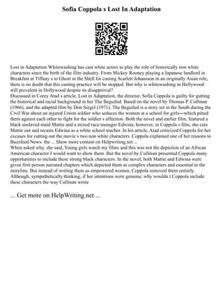 Sofia Coppola s Lost In Adaptation
Lost in Adaptation Whitewashing has cast white actors to play the role of historically non white
characters since the birth of the film industry. From Mickey Rooney playing a Japanese landlord in
Breakfast at Tiffany s to Ghost in the Shell for casting Scarlett Johansson in an originally Asian role,
there is no doubt that this casting practice will be stopped. But why is whitewashing in Hollywood
still prevalent in Hollywood despite its disapproval?
Discussed in Corey Atad s article, Lost in Adaptation, the director, Sofia Coppola is guilty for gutting
the historical and racial background in her The Beguiled. Based on the novel by Thomas P. Cullinan
(1966), and the adapted film by Don Siegel (1971), The Beguiled is a story set in the South during the
Civil War about an injured Union soldier who seduces the women at a school for girls―which pitted
them against each other to fight for the soldier s affection. Both the novel and earlier film, featured a
black enslaved maid Mattie and a mixed race teenager Edwina; however, in Coppola s film, she cuts
Mattie out and recasts Edwina as a white school teacher. In his article, Atad criticized Coppola for her
excuses for cutting out the movie s two non white characters. Coppola explained one of her reasons to
Buzzfeed News: the ... Show more content on Helpwriting.net ...
When asked why, she said, Young girls watch my films and this was not the depiction of an African
American character I would want to show them. But the novel by Cullinan presented Coppola many
opportunities to include these strong black characters. In the novel, both Mattie and Edwina were
given first person narrated chapters which depicted them as complex characters and essential to the
storyline. But instead of writing them as empowered women, Coppola removed them entirely.
Although, sympathetically thinking, if her intentions were genuine, why wouldn t Coppola include
these characters the way Cullinan wrote
... Get more on HelpWriting.net ...
 