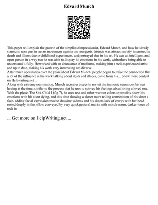 Edvard Munch
This paper will explain the growth of the simplistic impressionist, Edvard Munch, and how he slowly
started to take part in the art movement against the bourgeois. Munch was always heavily interested in
death and illness due to childhood experiences, and portrayed that in his art. He was an intelligent and
open person in a way that he was able to display his emotions in his work, with others being able to
understand it fully. He worked with an abundance of mediums, making him a well experienced artist
and up to date, making his work very interesting and diverse.
After much speculation over the years about Edvard Munch, people began to make the connection that
a lot of the influence in his work talking about death and illness, came from his ... Show more content
on Helpwriting.net ...
Along with extreme examination, Munch recreates pieces to revisit the immense sensations he was
having at the time, similar to the process that he uses to convey his feelings about losing a loved one.
With the piece, The Sick Child I (fig 7), he uses reds and other warmer colors to possibly show his
emotions with his sister dying, and this time showing a closer more telling composition of his sister s
face, adding facial expression maybe showing sadness and his sisters lack of energy with her head
rested deeply in the pillow conveyed by very quick gestural marks with mostly warm, darker tones of
reds in
... Get more on HelpWriting.net ...
 