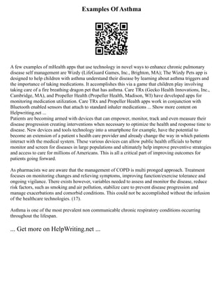 Examples Of Asthma
A few examples of mHealth apps that use technology in novel ways to enhance chronic pulmonary
disease self management are Wizdy (LifeGuard Games, Inc., Brighton, MA); The Wizdy Pets app is
designed to help children with asthma understand their disease by learning about asthma triggers and
the importance of taking medications. It accomplishes this via a game that children play involving
taking care of a fire breathing dragon pet that has asthma. Care TRx (Gecko Health Innovations, Inc.,
Cambridge, MA), and Propeller Health (Propeller Health, Madison, WI) have developed apps for
monitoring medication utilization. Care TRx and Propeller Health apps work in conjunction with
Bluetooth enabled sensors that attach to standard inhaler medications ... Show more content on
Helpwriting.net ...
Patients are becoming armed with devices that can empower, monitor, track and even measure their
disease progression creating interventions when necessary to optimize the health and response time to
disease. New devices and tools technology into a smartphone for example, have the potential to
become an extension of a patient s health care provider and already change the way in which patients
interact with the medical system. These various devices can allow public health officials to better
monitor and screen for diseases in large populations and ultimately help improve preventive strategies
and access to care for millions of Americans. This is all a critical part of improving outcomes for
patients going forward.
As pharmacists we are aware that the management of COPD is multi pronged approach. Treatment
focuses on monitoring changes and relieving symptoms, improving function/exercise tolerance and
ongoing vigilance. There exists however, variables needed to assess and monitor the disease, reduce
risk factors, such as smoking and air pollution, stabilize care to prevent disease progression and
manage exacerbations and comorbid conditions. This could not be accomplished without the infusion
of the healthcare technologies. (17).
Asthma is one of the most prevalent non communicable chronic respiratory conditions occurring
throughout the lifespan.
... Get more on HelpWriting.net ...
 