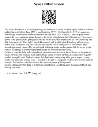Nymph Callisto Analysis
This visual description is of the oil painting by Frenchman François Boucher Jupiter in Guise of Diana
and the Nymph Callisto dated 1759 is an oil painting 57.79 × 69.85 cm (22.8 × 27.5 in) on canvas,
which hangs in the Nelson Atkins Museum of Art in Kansas City, Missouri. The focal point of this
work is the two voluptuous female figures in the center of the bottom half of the canvas. The women
appear to be gentle lovers, gazing each into the others eyes; their expressions are soft and loving, and
their bodies relaxed. Their lightly toned skin colored with a subtle pink flush along with their curvy
bodies make the figures look and feel soft, beckons the viewer to reach out to touch them. Their
sensual appearance enhanced by the pale pink and ivory palette used to render their forms, so gently
blended the change in tone throughout the images no brushstrokes are visible.
Callisto, a beautiful fully nude young blond nymph reclines, across the lap of Jupiter, in the guise of
Diana, her right arm extended lazily across Diana s right forearm, her hand, holding an arrow, gently
touches an angelic putti. Tucked between their bodies is a satiny ivory white gown, atop a velvety
smoky blue dress and leopard skins. The detail of the pelt is so expertly rendered an observer wants to
stroke it, fine brushwork defines the fur, dark umber spots on golden ground.
Callisto s face gently tilts back over her right shoulder, her long blond, curly tresses pulled back and
flowing down her
... Get more on HelpWriting.net ...
 