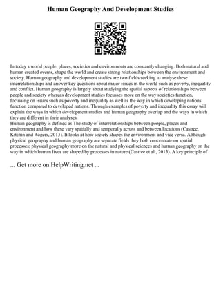Human Geography And Development Studies
In today s world people, places, societies and environments are constantly changing. Both natural and
human created events, shape the world and create strong relationships between the environment and
society. Human geography and development studies are two fields seeking to analyse these
interrelationships and answer key questions about major issues in the world such as poverty, inequality
and conflict. Human geography is largely about studying the spatial aspects of relationships between
people and society whereas development studies focusses more on the way societies function,
focussing on issues such as poverty and inequality as well as the way in which developing nations
function compared to developed nations. Through examples of poverty and inequality this essay will
explain the ways in which development studies and human geography overlap and the ways in which
they are different in their analyses.
Human geography is defined as The study of interrelationships between people, places and
environment and how these vary spatially and temporally across and between locations (Castree,
Kitchin and Rogers, 2013). It looks at how society shapes the environment and vice versa. Although
physical geography and human geography are separate fields they both concentrate on spatial
processes; physical geography more on the natural and physical sciences and human geography on the
way in which human lives are shaped by processes in nature (Castree et al., 2013). A key principle of
... Get more on HelpWriting.net ...
 