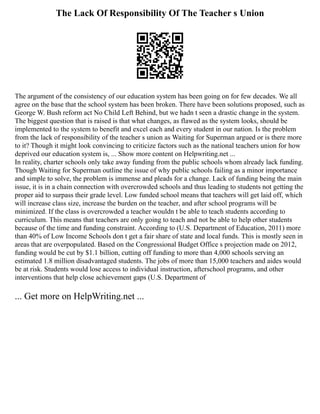 The Lack Of Responsibility Of The Teacher s Union
The argument of the consistency of our education system has been going on for few decades. We all
agree on the base that the school system has been broken. There have been solutions proposed, such as
George W. Bush reform act No Child Left Behind, but we hadn t seen a drastic change in the system.
The biggest question that is raised is that what changes, as flawed as the system looks, should be
implemented to the system to benefit and excel each and every student in our nation. Is the problem
from the lack of responsibility of the teacher s union as Waiting for Superman argued or is there more
to it? Though it might look convincing to criticize factors such as the national teachers union for how
deprived our education system is, ... Show more content on Helpwriting.net ...
In reality, charter schools only take away funding from the public schools whom already lack funding.
Though Waiting for Superman outline the issue of why public schools failing as a minor importance
and simple to solve, the problem is immense and pleads for a change. Lack of funding being the main
issue, it is in a chain connection with overcrowded schools and thus leading to students not getting the
proper aid to surpass their grade level. Low funded school means that teachers will get laid off, which
will increase class size, increase the burden on the teacher, and after school programs will be
minimized. If the class is overcrowded a teacher wouldn t be able to teach students according to
curriculum. This means that teachers are only going to teach and not be able to help other students
because of the time and funding constraint. According to (U.S. Department of Education, 2011) more
than 40% of Low Income Schools don t get a fair share of state and local funds. This is mostly seen in
areas that are overpopulated. Based on the Congressional Budget Office s projection made on 2012,
funding would be cut by $1.1 billion, cutting off funding to more than 4,000 schools serving an
estimated 1.8 million disadvantaged students. The jobs of more than 15,000 teachers and aides would
be at risk. Students would lose access to individual instruction, afterschool programs, and other
interventions that help close achievement gaps (U.S. Department of
... Get more on HelpWriting.net ...
 