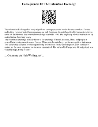 Consequences Of The Columbian Exchange
The columbian Exchange had many significant consequences and results for the Americas, Europe,
and Africa. However not all consequences are bad. Some can be quite beneficial to humanity whereas
some are detrimental. The columbian exchange started in 1492. The tragic day when Columbus ran up
on the Native American beach.
The columbian exchange actually refers to the exchange of foods, diseases, ideas, and people in
general between the Americas and Europe. This event doesn t always get the recognition it deserves.
Two completely different worlds separated by a vast ocean finally came together. New supplies of
metals are the most important but the most overlooked. The old world (Europe and Africa) gained new
valuable crops. Some of these
... Get more on HelpWriting.net ...
 