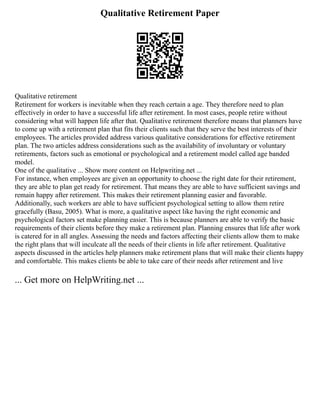 Qualitative Retirement Paper
Qualitative retirement
Retirement for workers is inevitable when they reach certain a age. They therefore need to plan
effectively in order to have a successful life after retirement. In most cases, people retire without
considering what will happen life after that. Qualitative retirement therefore means that planners have
to come up with a retirement plan that fits their clients such that they serve the best interests of their
employees. The articles provided address various qualitative considerations for effective retirement
plan. The two articles address considerations such as the availability of involuntary or voluntary
retirements, factors such as emotional or psychological and a retirement model called age banded
model.
One of the qualitative ... Show more content on Helpwriting.net ...
For instance, when employees are given an opportunity to choose the right date for their retirement,
they are able to plan get ready for retirement. That means they are able to have sufficient savings and
remain happy after retirement. This makes their retirement planning easier and favorable.
Additionally, such workers are able to have sufficient psychological setting to allow them retire
gracefully (Basu, 2005). What is more, a qualitative aspect like having the right economic and
psychological factors set make planning easier. This is because planners are able to verify the basic
requirements of their clients before they make a retirement plan. Planning ensures that life after work
is catered for in all angles. Assessing the needs and factors affecting their clients allow them to make
the right plans that will inculcate all the needs of their clients in life after retirement. Qualitative
aspects discussed in the articles help planners make retirement plans that will make their clients happy
and comfortable. This makes clients be able to take care of their needs after retirement and live
... Get more on HelpWriting.net ...
 