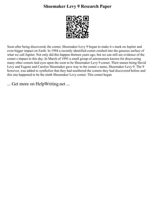 Shoemaker Levy 9 Research Paper
Soon after being discovered, the comet, Shoemaker Levy 9 began to make it s mark on Jupiter and
even bigger impact on Earth. In 1994 a recently identified comet crashed into the gaseous surface of
what we call Jupiter. Not only did this happen thirteen years ago, but we can still see evidence of the
comet s impact to this day. In March of 1993 a small group of astronomers known for discovering
many other comets laid eyes upon the soon to be Shoemaker Levy 9 comet. Their names being David
Levy and Eugene and Carolyn Shoemaker gave way to the comet s name, Shoemaker Levy 9. The 9
however, was added to symbolize that they had numbered the comets they had discovered before and
this one happened to be the ninth Shoemaker Levy comet. This comet began
... Get more on HelpWriting.net ...
 