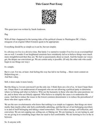 This Guest Post Essay
This guest post was written by Sarah Anderson.
flag
With all that s happened in the turning tides of the political climate in Washington DC, I find a
misquote of an original Albert Einstein quote to be appropriate:
Everything should be as simple as it can be, but not simpler.
It s obvious we live in a divisive time. But lately I ve started to wonder if we live in an oversimplified
one as well. I wonder if our heightened emotions have mistakenly led us to believe things were much
more straightforward then they are. We feel so passionately about so much. And the louder our voices
get, the deeper our convictions go. We are certain unity is possible. (If only the other side who could
begin to see things our way.)
It s simple.
But it s not. For me, at least. And feeling this way has led to me feeling ... Show more content on
Helpwriting.net ...
And that s okay.
Still, it does make it more lonely.
But the thing is, I m not convinced I am the only one. I think there are a lot of us. At least I hope there
are. I hope there is an undercurrent of insurgents who are not allowing a political party to determine
where we belong and what we believe. Who see the humanity in those who take the same positions we
do, and in those who are bitterly opposed. Who believe to simplify the cause is to undermine the
cause. And that to reduce the issues to the lowest common denominator is to reduce the personhood of
those who don t agree with us.
We are the new revolutionaries who know that nothing is as simple as it appears, that things are more
murky than maybe either side feels comfortable admitting, and that the act of not belonging anywhere
is in and of itself belonging and taking a stand somewhere. This too takes courage, self reflection, and
conviction. We are not copping out, selling out, or flaking out. We are leaning in, we are tuning in, and
we are giving in to something larger than our need to feel comfortable. We are learning to live in the in
between.
So. Is anyone with
 