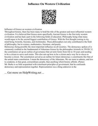 Influence On Western Civilization
Influence of Greece on western civilization
Throughout history, there has been many to hold the title of the greatest and most influential western
civilization. It is believed that Greece more specifically Ancient Greece is the first truly western
civilization and has had a part in the following fields of education. Philosophy being what many
would argue to be the second biggest contribution of Greece. With the first thought coming to my
mind being Aristotle, Socrates, and Archimedes. These philosophers not only contributed to the field
of philosophy; but to science, mathematics, literature, and poetry.
Democracy being possibly the most important influence on all societies. The democracy spoken of is
commonly credited to the fundamental of Athenians Greece by the philosopher Aristotle in 350 B.C.E.
the constitution set up an outline of governance that set term limits from life to 10 years and needing
to be a citizen to serve such terms. This also sets up how to be a citizen and a way for to slaves to
become a citizen. The constitution served as an outline for future democracy s constituents like that of
the united states constitution. I mean the democracy of the Athenians. We see more to admire, and less
to condemn, in that great, extraordinary people, than anything which history affords. (Paine)
Mr. Burke is so little acquainted with constituent principles of government, that he confounds
democracy and representation together. Representation was a thing unknown in the
... Get more on HelpWriting.net ...
 