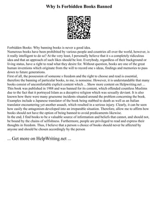 Why Is Forbidden Books Banned
Forbidden Books: Why banning books is never a good idea.
Numerous books have been prohibited by various people and countries all over the world, however, is
it really intelligent to do so? At the very least, I personally believe that it s a completely ridiculous
idea and that an approach of such likes should be lost. Everybody, regardless of their background or
living status, have a right to read what they desire for. Without question, books are one of the great
human inventions which originate from the will to record one s ideas, findings and memories to pass
down to future generations.
First of all, the possession of someone s freedom and the right to choose and read is essential,
therefore the banning of particular books, to me, is nonsense. However, it is understandable that many
books consist of uncomfortable explicit content which ... Show more content on Helpwriting.net ...
This book was published in 1988 and was banned for its content, which offended countless Muslims
due to the fact that it portrayed Islam as a deceptive religion which was sexually deviant. It is also
known how there were many gruesome incidents situated around the problem concerning the book.
Examples include a Japanese translator of the book being stabbed to death as well as an Italian
translator encountering yet another assault, which resulted in a serious injury. Clearly, it can be seen
how easily the antagonism developed into an irreparable situation. Therefore, allow me to affirm how
books should not have the option of being banned to avoid predicaments likewise.
In the end, I find books to be a valuable source of information and beliefs that cannot, and should not,
be bound by the chains of selfishness. Furthermore, people are privileged to read and express their
thoughts in freedom. Thus, I believe that a person s choice of books should never be affected by
anyone and should be chosen accordingly by the person
... Get more on HelpWriting.net ...
 