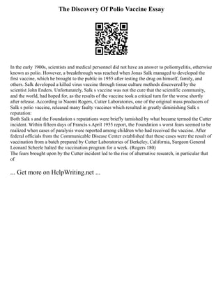 The Discovery Of Polio Vaccine Essay
In the early 1900s, scientists and medical personnel did not have an answer to poliomyelitis, otherwise
known as polio. However, a breakthrough was reached when Jonas Salk managed to developed the
first vaccine, which he brought to the public in 1955 after testing the drug on himself, family, and
others. Salk developed a killed virus vaccine through tissue culture methods discovered by the
scientist John Enders. Unfortunately, Salk s vaccine was not the cure that the scientific community,
and the world, had hoped for, as the results of the vaccine took a critical turn for the worse shortly
after release. According to Naomi Rogers, Cutter Laboratories, one of the original mass producers of
Salk s polio vaccine, released many faulty vaccines which resulted in greatly diminishing Salk s
reputation:
Both Salk s and the Foundation s reputations were briefly tarnished by what became termed the Cutter
incident. Within fifteen days of Francis s April 1955 report, the Foundation s worst fears seemed to be
realized when cases of paralysis were reported among children who had received the vaccine. After
federal officials from the Communicable Disease Center established that these cases were the result of
vaccination from a batch prepared by Cutter Laboratories of Berkeley, California, Surgeon General
Leonard Scheele halted the vaccination program for a week. (Rogers 180)
The fears brought upon by the Cutter incident led to the rise of alternative research, in particular that
of
... Get more on HelpWriting.net ...
 