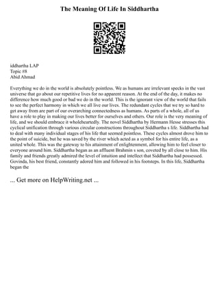 The Meaning Of Life In Siddhartha
iddhartha LAP
Topic #8
Abid Ahmad
Everything we do in the world is absolutely pointless. We as humans are irrelevant specks in the vast
universe that go about our repetitive lives for no apparent reason. At the end of the day, it makes no
difference how much good or bad we do in the world. This is the ignorant view of the world that fails
to see the perfect harmony in which we all live our lives. The redundant cycles that we try so hard to
get away from are part of our overarching connectedness as humans. As parts of a whole, all of us
have a role to play in making our lives better for ourselves and others. Our role is the very meaning of
life, and we should embrace it wholeheartedly. The novel Siddhartha by Hermann Hesse stresses this
cyclical unification through various circular constructions throughout Siddhartha s life. Siddhartha had
to deal with many individual stages of his life that seemed pointless. These cycles almost drove him to
the point of suicide, but he was saved by the river which acted as a symbol for his entire life, as a
united whole. This was the gateway to his attainment of enlightenment, allowing him to feel closer to
everyone around him. Siddhartha began as an affluent Brahmin s son, coveted by all close to him. His
family and friends greatly admired the level of intuition and intellect that Siddhartha had possessed.
Govinda, his best friend, constantly adored him and followed in his footsteps. In this life, Siddhartha
began the
... Get more on HelpWriting.net ...
 