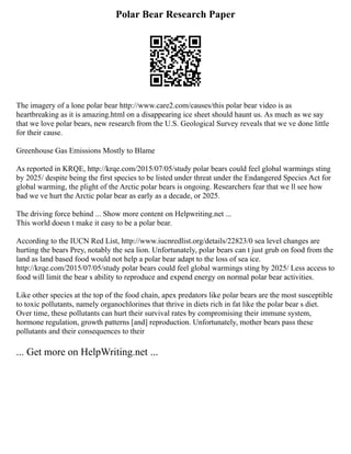 Polar Bear Research Paper
The imagery of a lone polar bear http://www.care2.com/causes/this polar bear video is as
heartbreaking as it is amazing.html on a disappearing ice sheet should haunt us. As much as we say
that we love polar bears, new research from the U.S. Geological Survey reveals that we ve done little
for their cause.
Greenhouse Gas Emissions Mostly to Blame
As reported in KRQE, http://krqe.com/2015/07/05/study polar bears could feel global warmings sting
by 2025/ despite being the first species to be listed under threat under the Endangered Species Act for
global warming, the plight of the Arctic polar bears is ongoing. Researchers fear that we ll see how
bad we ve hurt the Arctic polar bear as early as a decade, or 2025.
The driving force behind ... Show more content on Helpwriting.net ...
This world doesn t make it easy to be a polar bear.
According to the IUCN Red List, http://www.iucnredlist.org/details/22823/0 sea level changes are
hurting the bears Prey, notably the sea lion. Unfortunately, polar bears can t just grub on food from the
land as land based food would not help a polar bear adapt to the loss of sea ice.
http://krqe.com/2015/07/05/study polar bears could feel global warmings sting by 2025/ Less access to
food will limit the bear s ability to reproduce and expend energy on normal polar bear activities.
Like other species at the top of the food chain, apex predators like polar bears are the most susceptible
to toxic pollutants, namely organochlorines that thrive in diets rich in fat like the polar bear s diet.
Over time, these pollutants can hurt their survival rates by compromising their immune system,
hormone regulation, growth patterns [and] reproduction. Unfortunately, mother bears pass these
pollutants and their consequences to their
... Get more on HelpWriting.net ...
 