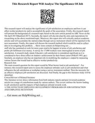 This Research Report Will Analyse The Significance Of Job
This research report will analyse the significance of job satisfaction on employees and how it can
affect worker productivity and to accomplish the goals of the association. Firstly, this research report
will present the background of a research topic based on the news article posted on ABC News on the
5th April 2017(Bamford 2017). Secondly, the report will also develop the aims and expectations for
researching on the above mentioned topic. Moreover, this report also will critically analyse academic
articles and will accumulate the statistics/data through survey instrument which will be reported in the
next assessment. Finally, this report will discuss the research method which would be used to collect
data in investigating this problem. ... Show more content on Helpwriting.net ...
staff who has sustained at work for more years tend to be happier in terms of job satisfaction and
prefer job fulfilment over money. A survey for 17,000 workers were interrogated in terms of job
satisfaction. A research study stated, Educator s job satisfaction is considered significant as it is
considered to have direct effect on student s achievement for their future career (Pitkoff 1993, pp.).
Similarly, an employer also has an important role in modifying the employee s output by measuring
various factors that would lead to effective worker productivity.
Research Aim
The main research question for this report would be What factors lead to job satisfaction? . For
instance, this research report aims to assess the employee attitudes such as job satisfaction and what
influences the job satisfaction at workplace using a survey instrument method. Then the necessity for
an effective employee job satisfaction are discussed. And finally, the gap in this literature study will be
identified.
Critical Review of Related literature
This literature review draws information from both industry reports and peer reviewed academic
articles on a range of contributions made by various authors. This review outlines the factors leading
to job satisfaction and the impacts of bad employee attitude towards work.
1) THE EFFECTS OF EMPLOYEE DEVELOPMENT PROGRAMS ON JOB SATISFACTION
AND EMPLOYEE RETENTION
... Get more on HelpWriting.net ...
 