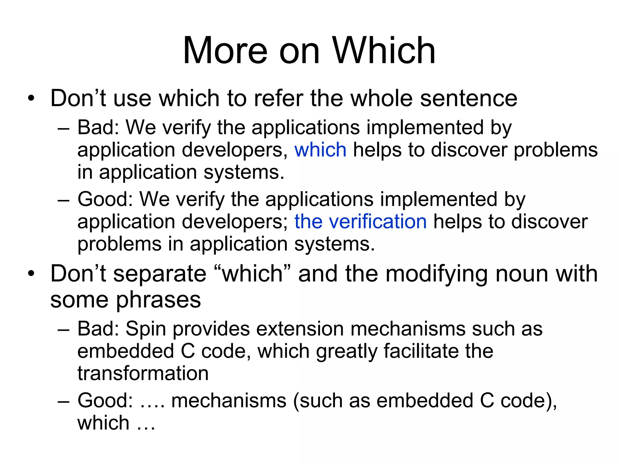 More on Which
• Don’t use which to refer the whole sentence
– Bad: We verify the applications implemented by
application developers, which helps to discover problems
in application systems.
– Good: We verify the applications implemented by
application developers; the verification helps to discover
problems in application systems.
• Don’t separate “which” and the modifying noun with
some phrases
– Bad: Spin provides extension mechanisms such as
embedded C code, which greatly facilitate the
transformation
– Good: …. mechanisms (such as embedded C code),
which …
 