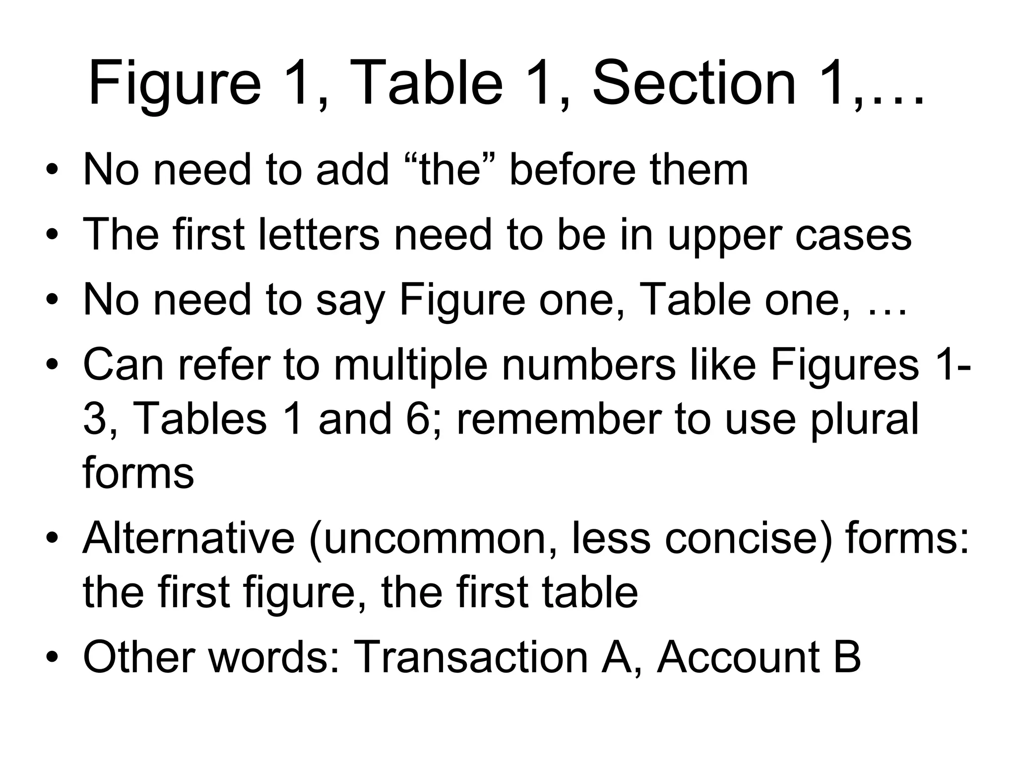 Figure 1, Table 1, Section 1,…
• No need to add “the” before them
• The first letters need to be in upper cases
• No need to say Figure one, Table one, …
• Can refer to multiple numbers like Figures 1-
3, Tables 1 and 6; remember to use plural
forms
• Alternative (uncommon, less concise) forms:
the first figure, the first table
• Other words: Transaction A, Account B
 
