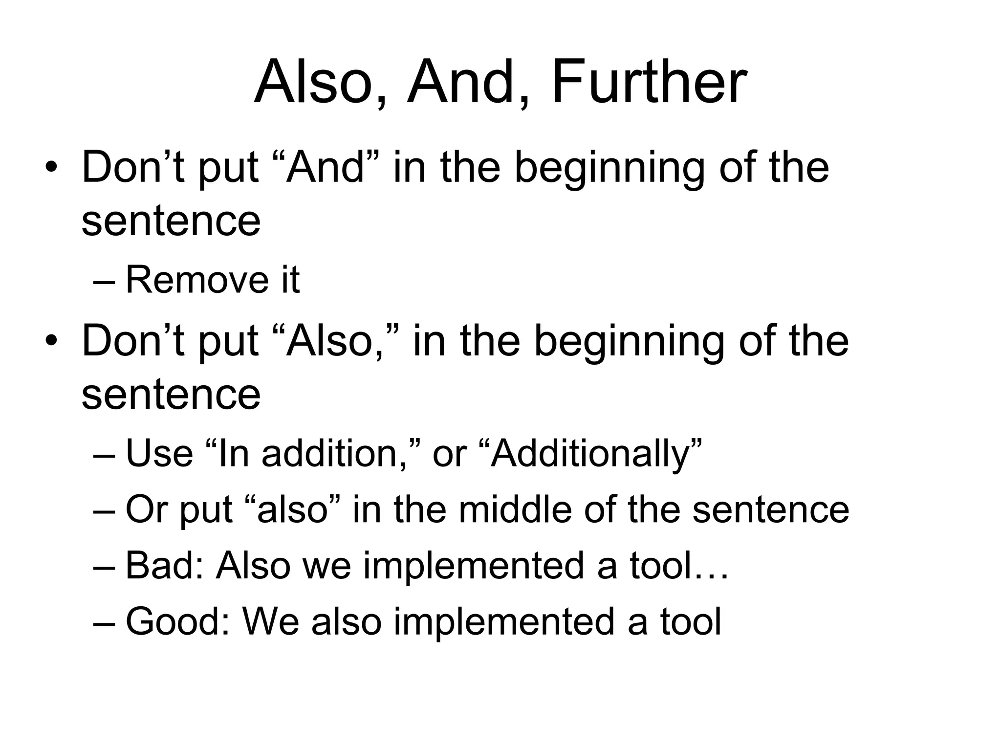 Also, And, Further
• Don’t put “And” in the beginning of the
sentence
– Remove it
• Don’t put “Also,” in the beginning of the
sentence
– Use “In addition,” or “Additionally”
– Or put “also” in the middle of the sentence
– Bad: Also we implemented a tool…
– Good: We also implemented a tool
 