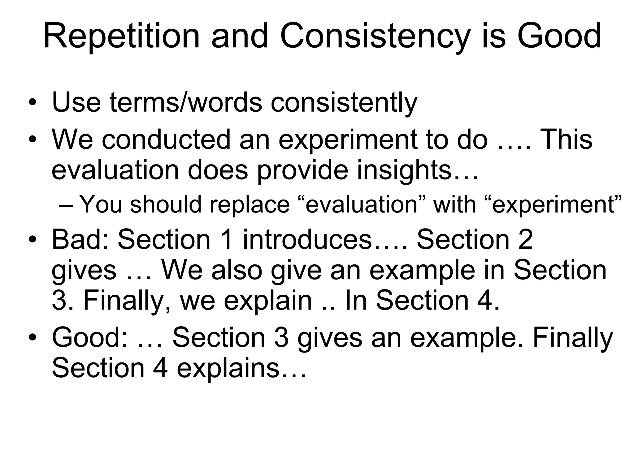Repetition and Consistency is Good
• Use terms/words consistently
• We conducted an experiment to do …. This
evaluation does provide insights…
– You should replace “evaluation” with “experiment”
• Bad: Section 1 introduces…. Section 2
gives … We also give an example in Section
3. Finally, we explain .. In Section 4.
• Good: … Section 3 gives an example. Finally
Section 4 explains…
 