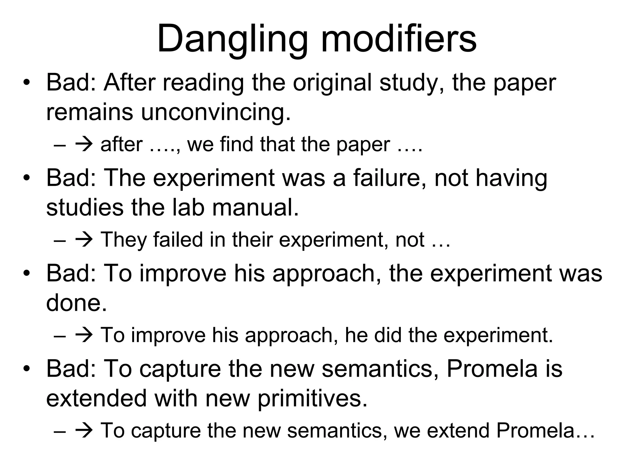 Dangling modifiers
• Bad: After reading the original study, the paper
remains unconvincing.
–  after …., we find that the paper ….
• Bad: The experiment was a failure, not having
studies the lab manual.
–  They failed in their experiment, not …
• Bad: To improve his approach, the experiment was
done.
–  To improve his approach, he did the experiment.
• Bad: To capture the new semantics, Promela is
extended with new primitives.
–  To capture the new semantics, we extend Promela…
 