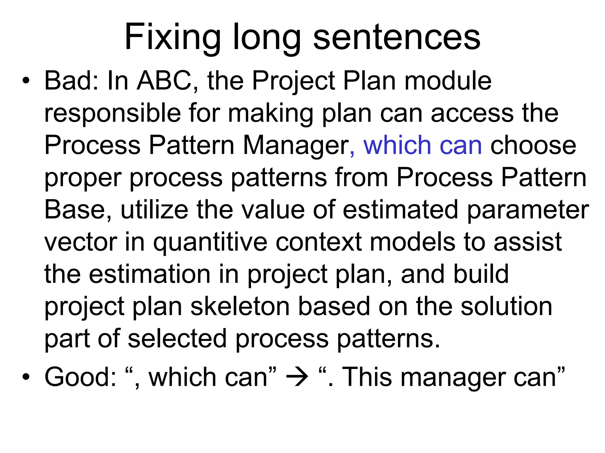 Fixing long sentences
• Bad: In ABC, the Project Plan module
responsible for making plan can access the
Process Pattern Manager, which can choose
proper process patterns from Process Pattern
Base, utilize the value of estimated parameter
vector in quantitive context models to assist
the estimation in project plan, and build
project plan skeleton based on the solution
part of selected process patterns.
• Good: “, which can”  “. This manager can”
 
