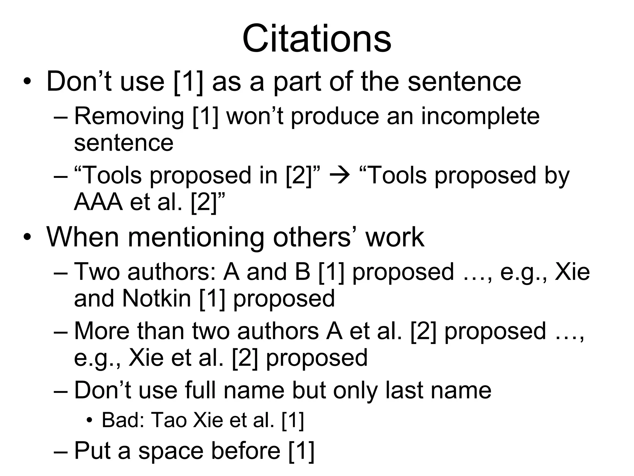Citations
• Don’t use [1] as a part of the sentence
– Removing [1] won’t produce an incomplete
sentence
– “Tools proposed in [2]”  “Tools proposed by
AAA et al. [2]”
• When mentioning others’ work
– Two authors: A and B [1] proposed …, e.g., Xie
and Notkin [1] proposed
– More than two authors A et al. [2] proposed …,
e.g., Xie et al. [2] proposed
– Don’t use full name but only last name
• Bad: Tao Xie et al. [1]
– Put a space before [1]
 