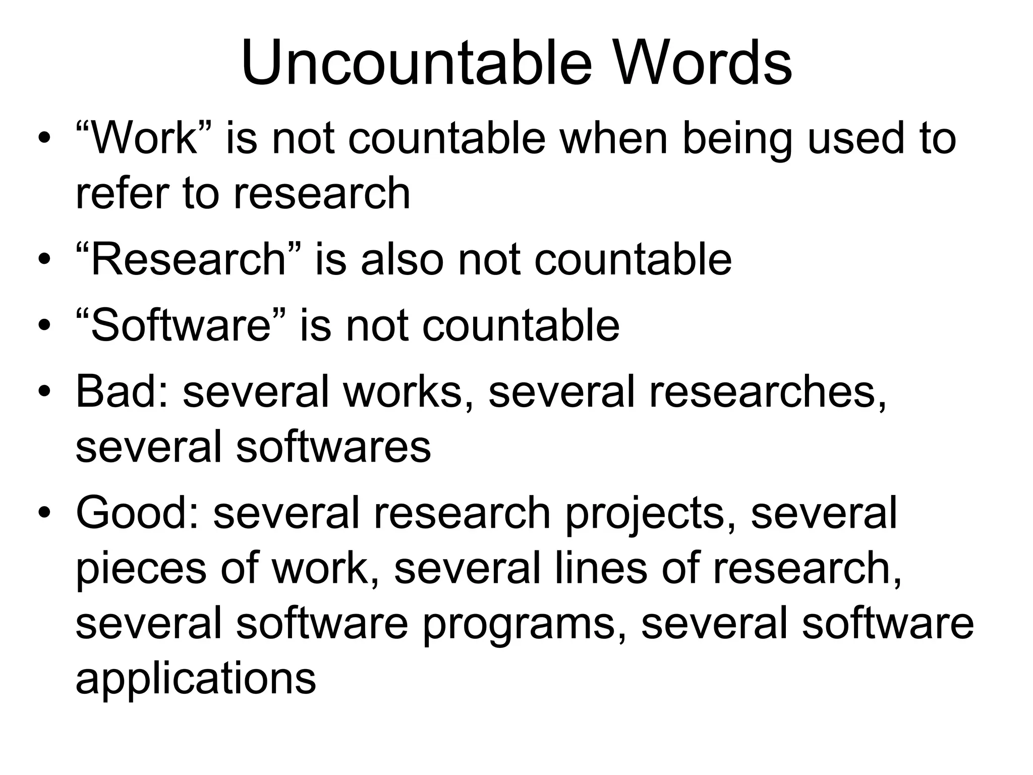 Uncountable Words
• “Work” is not countable when being used to
refer to research
• “Research” is also not countable
• “Software” is not countable
• Bad: several works, several researches,
several softwares
• Good: several research projects, several
pieces of work, several lines of research,
several software programs, several software
applications
 