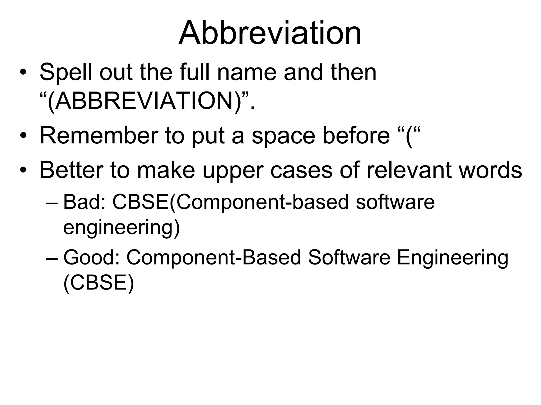Abbreviation
• Spell out the full name and then
“(ABBREVIATION)”.
• Remember to put a space before “(“
• Better to make upper cases of relevant words
– Bad: CBSE(Component-based software
engineering)
– Good: Component-Based Software Engineering
(CBSE)
 